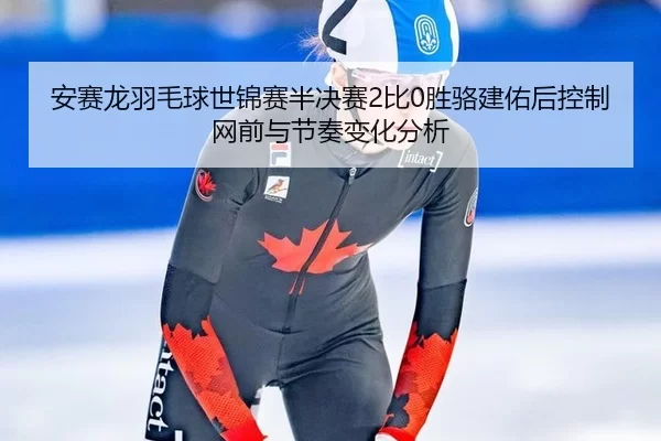 安赛龙羽毛球世锦赛半决赛2比0胜骆建佑后控制网前与节奏变化分析